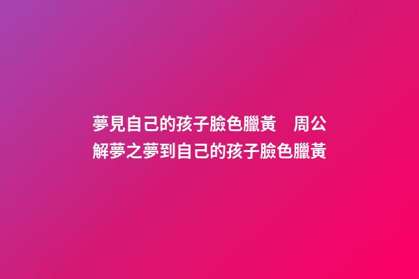 夢見自己的孩子臉色臘黃　周公解夢之夢到自己的孩子臉色臘黃